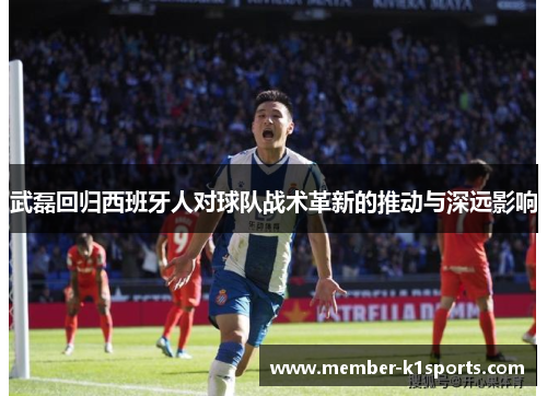 武磊回归西班牙人对球队战术革新的推动与深远影响